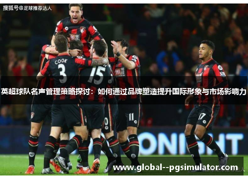 英超球队名声管理策略探讨：如何通过品牌塑造提升国际形象与市场影响力