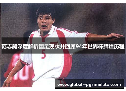 范志毅深度解析国足现状并回顾94年世界杯辉煌历程