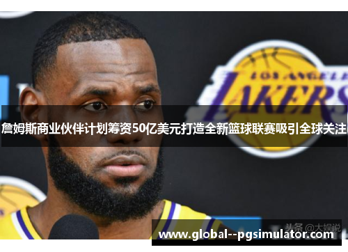詹姆斯商业伙伴计划筹资50亿美元打造全新篮球联赛吸引全球关注
