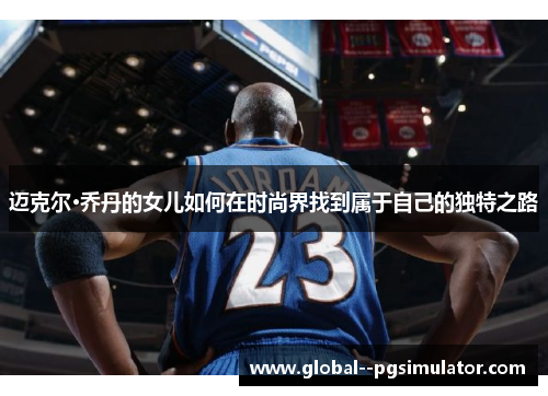 迈克尔·乔丹的女儿如何在时尚界找到属于自己的独特之路