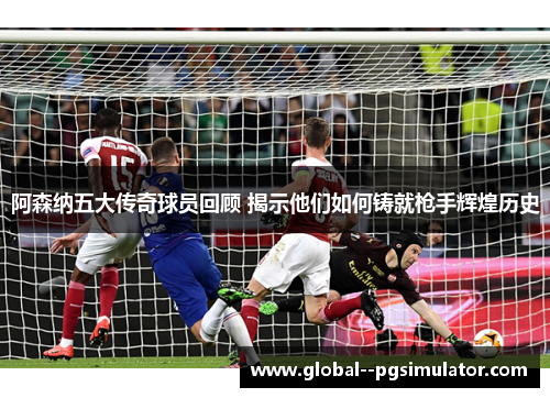 阿森纳五大传奇球员回顾 揭示他们如何铸就枪手辉煌历史 阿森纳五大传奇球员回顾 揭示他们如何铸就枪手辉煌历史