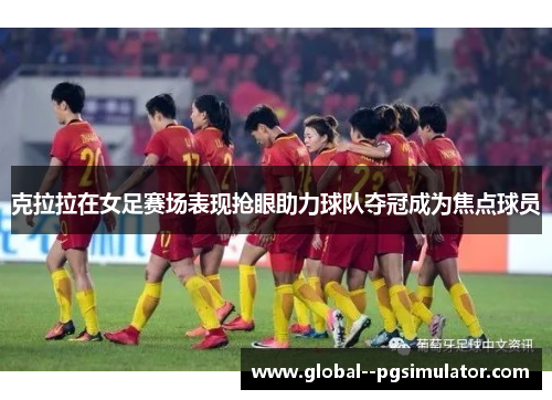 克拉拉在女足赛场表现抢眼助力球队夺冠成为焦点球员