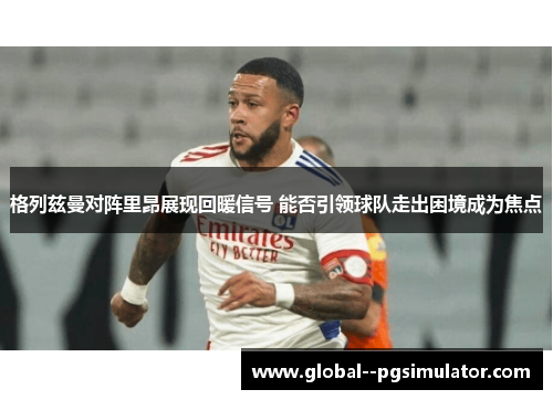 格列兹曼对阵里昂展现回暖信号 能否引领球队走出困境成为焦点 格列兹曼对阵里昂展现回暖信号 能否引领球队走出困境成为焦点