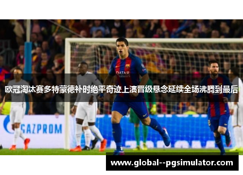 欧冠淘汰赛多特蒙德补时绝平奇迹上演晋级悬念延续全场沸腾到最后 欧冠淘汰赛多特蒙德补时绝平奇迹上演晋级悬念延续全场沸腾到最后