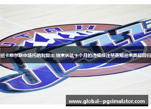 纽卡斯尔联中场托纳利复出 结束长达十个月的违规投注禁赛期迎来英超回归