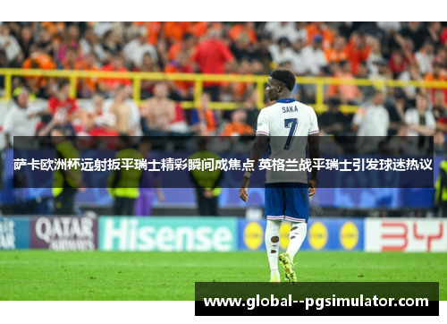 萨卡欧洲杯远射扳平瑞士精彩瞬间成焦点 英格兰战平瑞士引发球迷热议