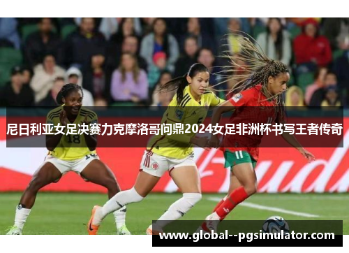 尼日利亚女足决赛力克摩洛哥问鼎2024女足非洲杯书写王者传奇