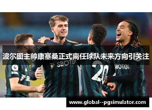 波尔图主帅康塞桑正式离任球队未来方向引关注