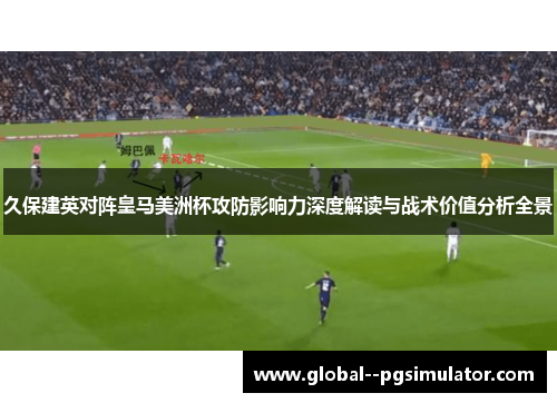 久保建英对阵皇马美洲杯攻防影响力深度解读与战术价值分析全景