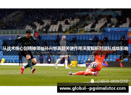 从战术核心到精神领袖孙兴慜英超关键作用深度解析对球队成绩影响