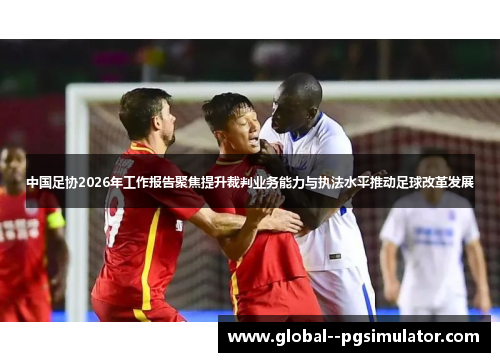中国足协2026年工作报告聚焦提升裁判业务能力与执法水平推动足球改革发展