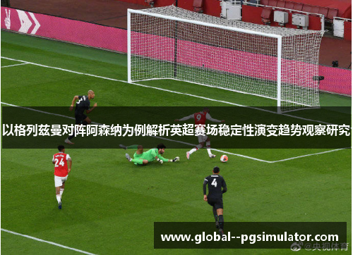 以格列兹曼对阵阿森纳为例解析英超赛场稳定性演变趋势观察研究 以格列兹曼对阵阿森纳为例解析英超赛场稳定性演变趋势观察研究