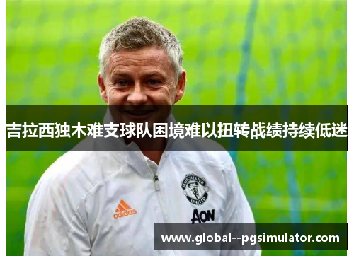 吉拉西独木难支球队困境难以扭转战绩持续低迷 吉拉西独木难支球队困境难以扭转战绩持续低迷