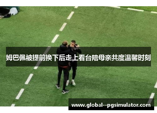 姆巴佩被提前换下后走上看台陪母亲共度温馨时刻 姆巴佩被提前换下后走上看台陪母亲共度温馨时刻