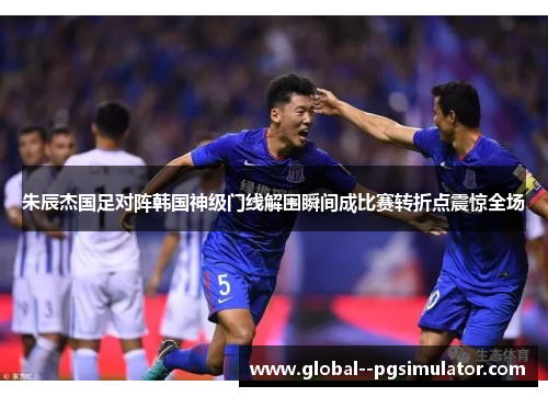 朱辰杰国足对阵韩国神级门线解围瞬间成比赛转折点震惊全场 朱辰杰国足对阵韩国神级门线解围瞬间成比赛转折点震惊全场