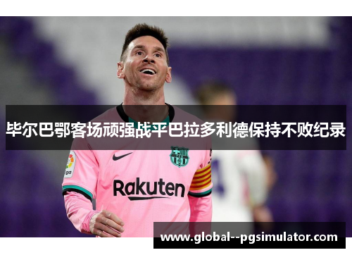 毕尔巴鄂客场顽强战平巴拉多利德保持不败纪录 毕尔巴鄂客场顽强战平巴拉多利德保持不败纪录